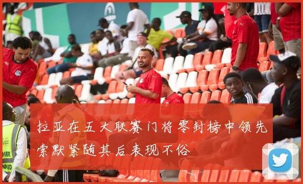 拉亚在五大联赛门将零封榜中领先索默紧随其后表现不俗