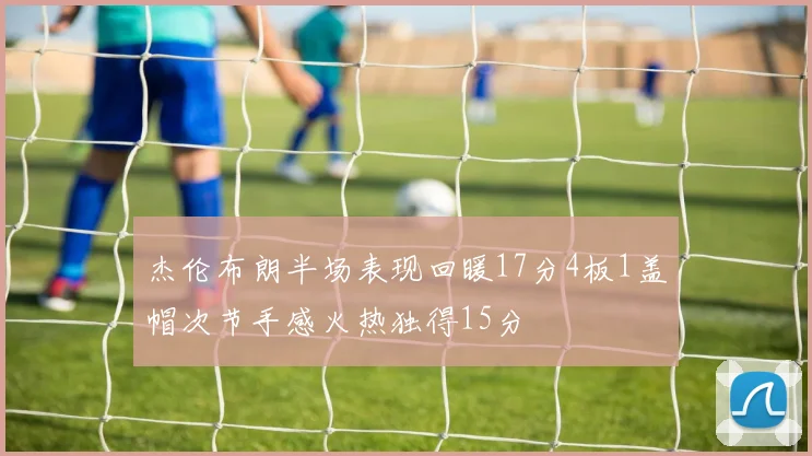 杰伦布朗半场表现回暖17分4板1盖帽次节手感火热独得15分