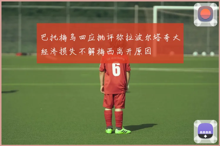 巴托梅乌回应批评称拉波尔塔夸大经济损失不解梅西离开原因