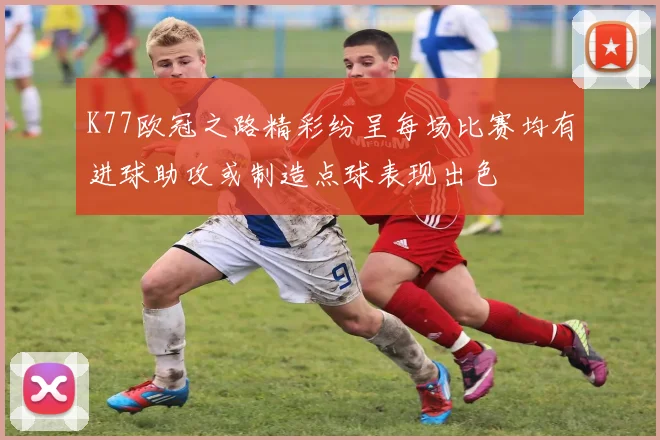 K77欧冠之路精彩纷呈每场比赛均有进球助攻或制造点球表现出色