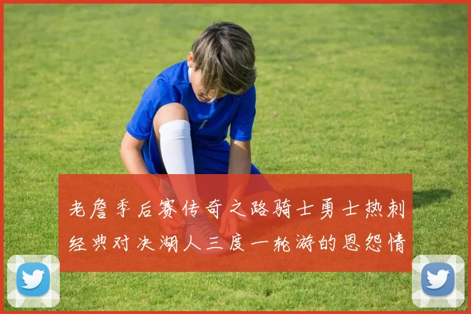 老詹季后赛传奇之路骑士勇士热刺经典对决湖人三度一轮游的恩怨情仇