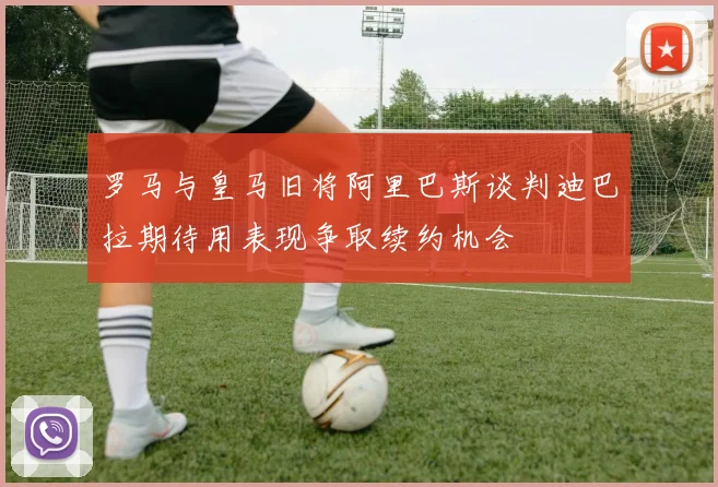 罗马与皇马旧将阿里巴斯谈判迪巴拉期待用表现争取续约机会
