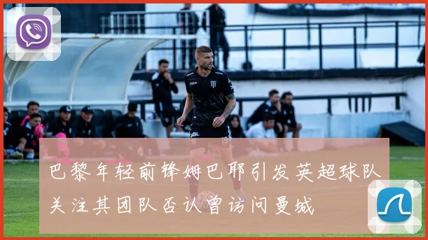巴黎年轻前锋姆巴耶引发英超球队关注其团队否认曾访问曼城