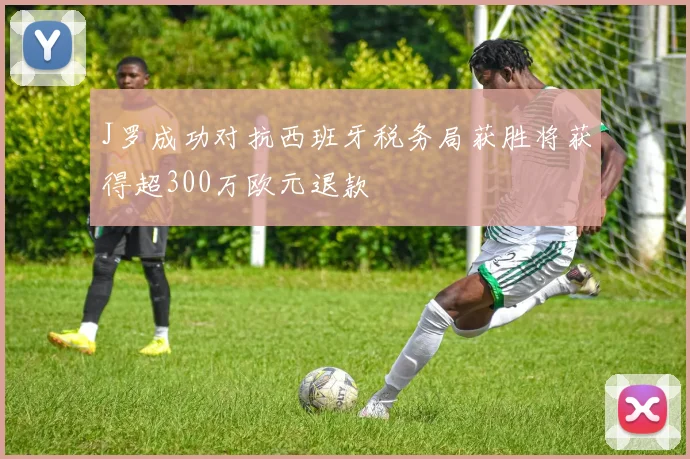 J罗成功对抗西班牙税务局获胜将获得超300万欧元退款