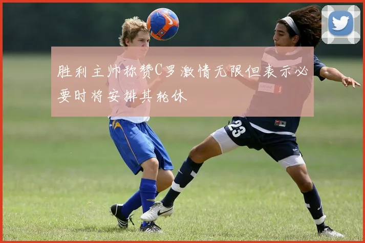 胜利主帅称赞C罗激情无限但表示必要时将安排其轮休