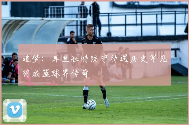 追梦：库里独特防守待遇历史罕见将成篮球界传奇