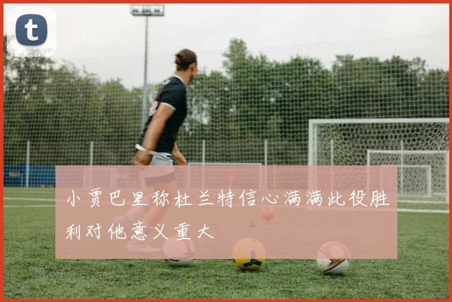 小贾巴里称杜兰特信心满满此役胜利对他意义重大