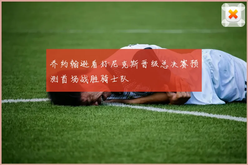 乔约翰逊看好尼克斯晋级总决赛预测首场战胜骑士队