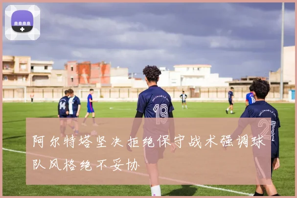 阿尔特塔坚决拒绝保守战术强调球队风格绝不妥协