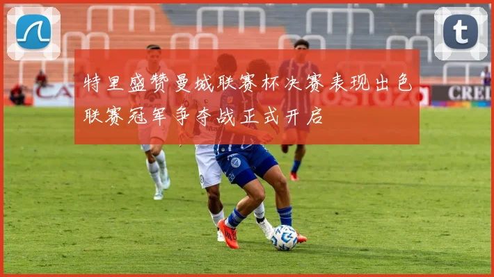 特里盛赞曼城联赛杯决赛表现出色联赛冠军争夺战正式开启