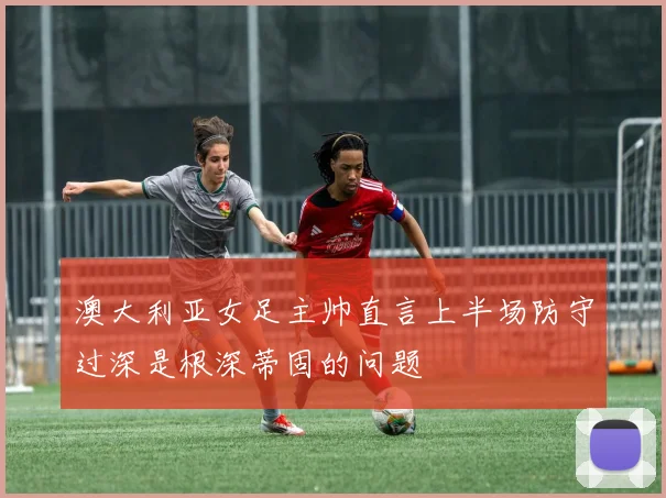 澳大利亚女足主帅直言上半场防守过深是根深蒂固的问题