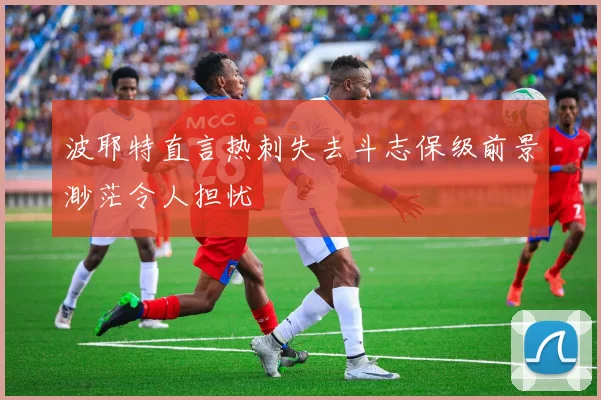 波耶特直言热刺失去斗志保级前景渺茫令人担忧