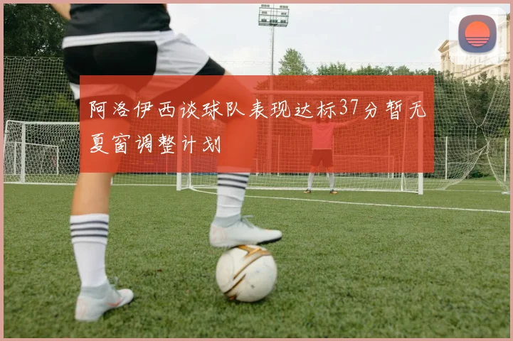 阿洛伊西谈球队表现达标37分暂无夏窗调整计划