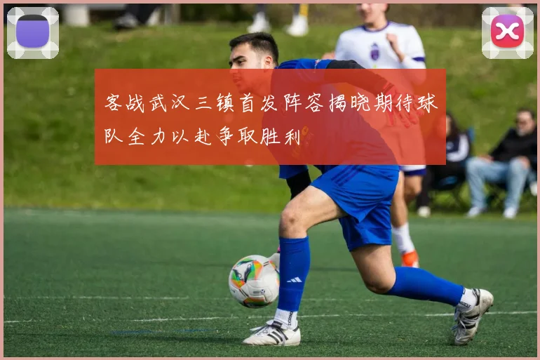 客战武汉三镇首发阵容揭晓期待球队全力以赴争取胜利