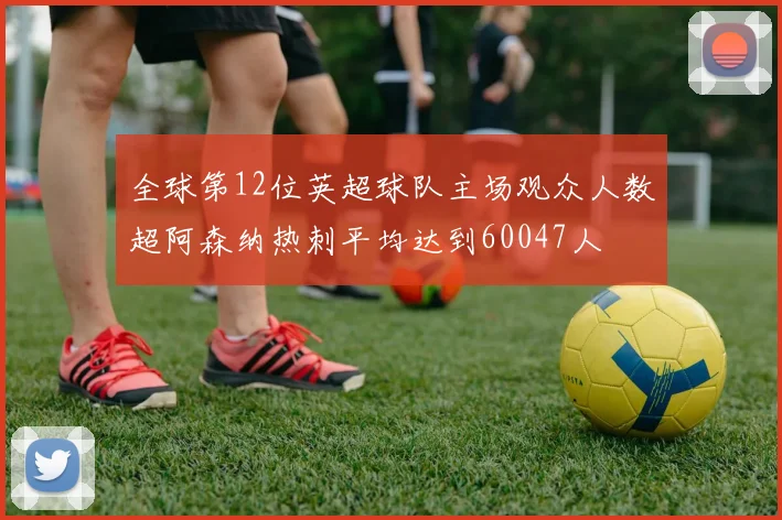 全球第12位英超球队主场观众人数超阿森纳热刺平均达到60047人