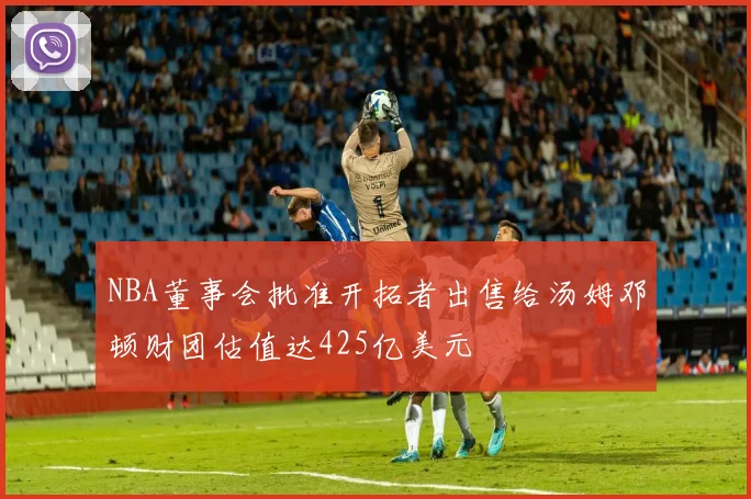 NBA董事会批准开拓者出售给汤姆邓顿财团估值达425亿美元