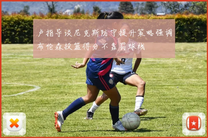 卢指导谈尼克斯防守提升策略强调布伦森投篮得分不靠罚球线
