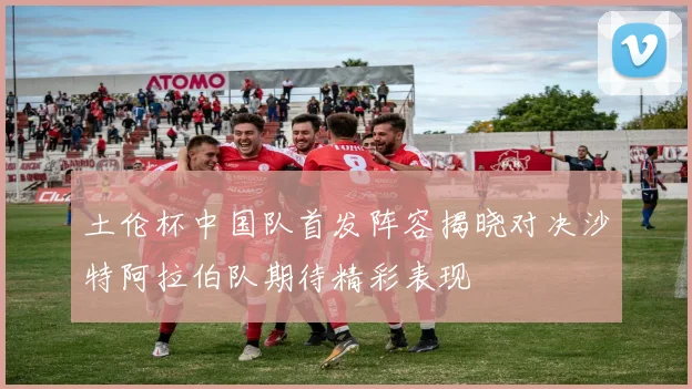 土伦杯中国队首发阵容揭晓对决沙特阿拉伯队期待精彩表现