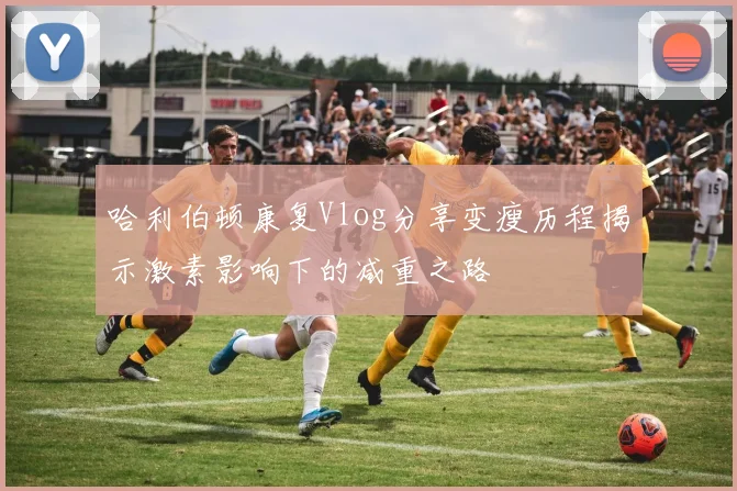 哈利伯顿康复Vlog分享变瘦历程揭示激素影响下的减重之路