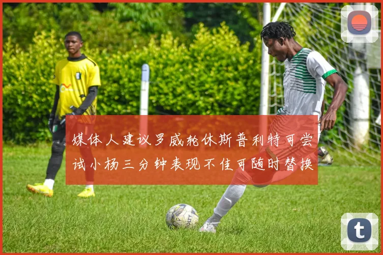媒体人建议罗威轮休斯普利特可尝试小杨三分钟表现不佳可随时替换