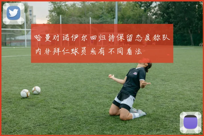 哈曼对诺伊尔回归持保留态度称队内非拜仁球员或有不同看法