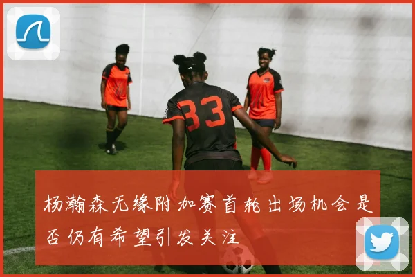 杨瀚森无缘附加赛首轮出场机会是否仍有希望引发关注