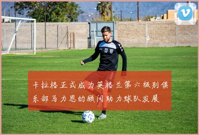 卡拉格正式成为英格兰第六级别俱乐部马力恩的顾问助力球队发展
