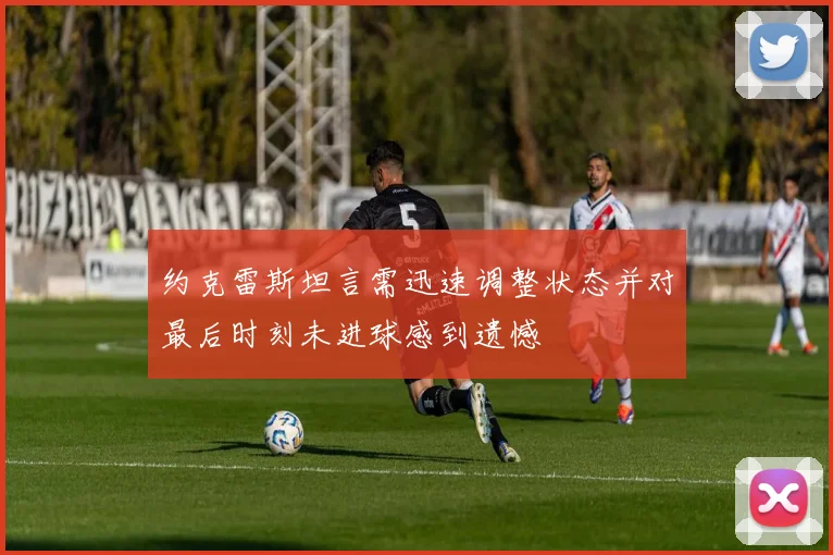 约克雷斯坦言需迅速调整状态并对最后时刻未进球感到遗憾